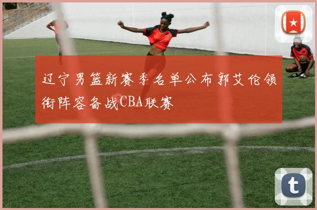 辽宁男篮新赛季名单公布郭艾伦领衔阵容备战CBA联赛