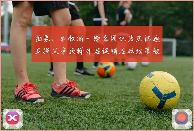 抽象，利物浦一贩毒团伙为庆祝迪亚斯父亲获释开启促销活动结果被捕