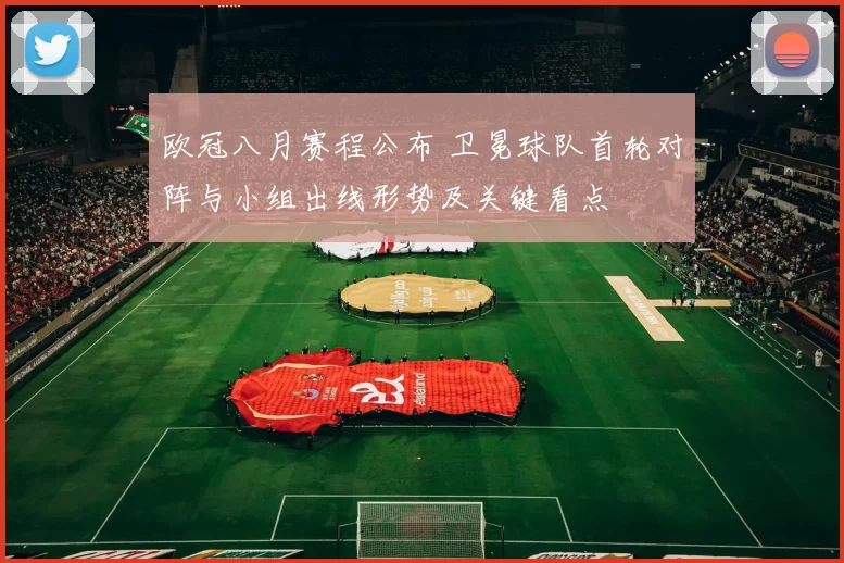 欧冠八月赛程公布 卫冕球队首轮对阵与小组出线形势及关键看点