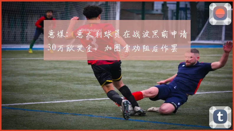 意媒：意大利球员在战波黑前申请30万欧奖金，加图索劝阻后作罢