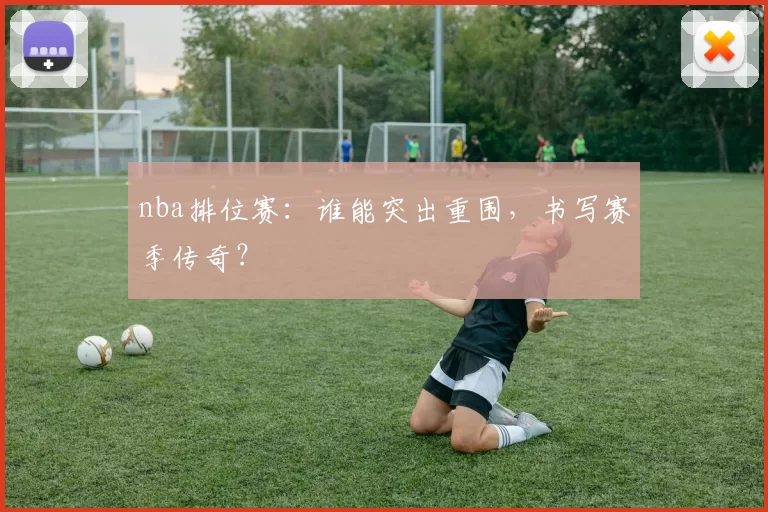 nba排位赛：谁能突出重围，书写赛季传奇？