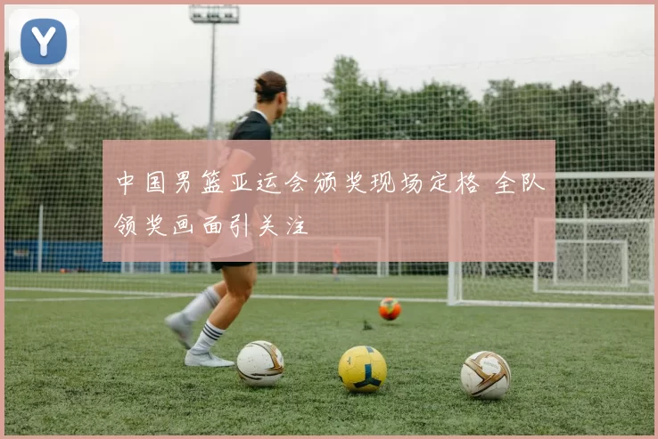 中国男篮亚运会颁奖现场定格 全队领奖画面引关注