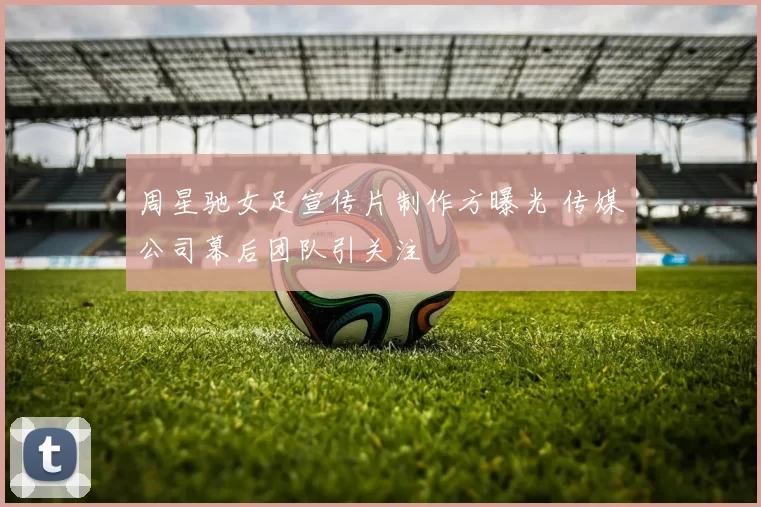 周星驰女足宣传片制作方曝光 传媒公司幕后团队引关注