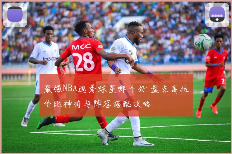 最强NBA选秀球星哪个好 盘点高性价比神将与阵容搭配攻略