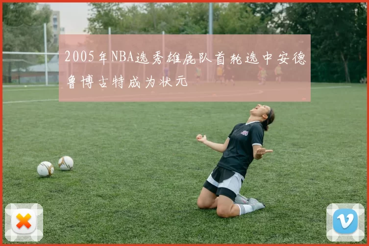 2005年NBA选秀雄鹿队首轮选中安德鲁博古特成为状元