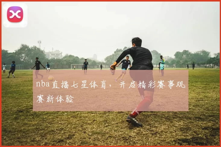 nba直播七星体育，开启精彩赛事观赛新体验