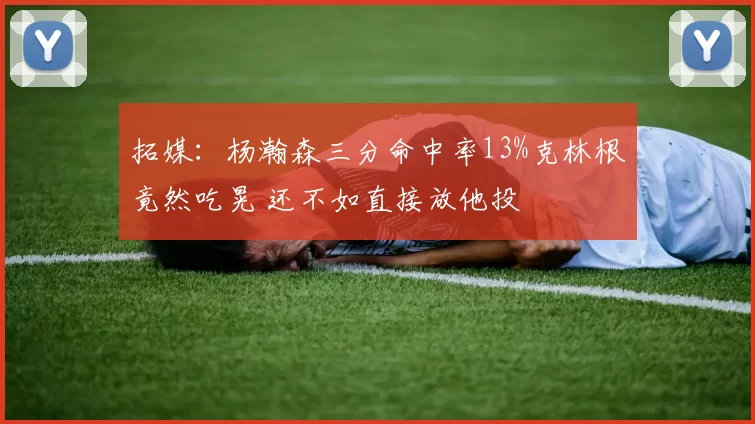 拓媒:杨瀚森三分命中率13%克林根竟然吃晃 还不如直接放他投