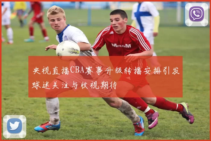 央视直播CBA赛事升级转播安排引发球迷关注与收视期待