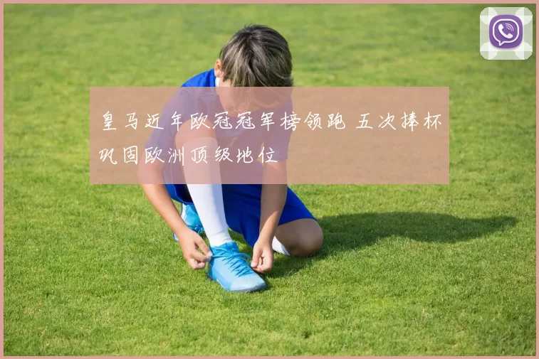 皇马近年欧冠冠军榜领跑 五次捧杯巩固欧洲顶级地位