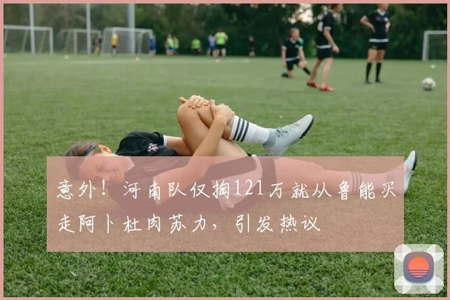 意外！河南队仅掏121万就从鲁能买走阿卜杜肉苏力，引发热议