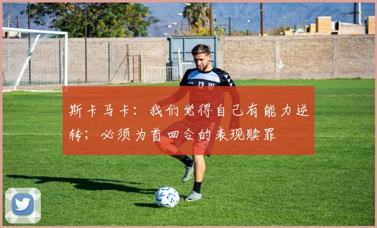 斯卡马卡：我们觉得自己有能力逆转；必须为首回合的表现赎罪