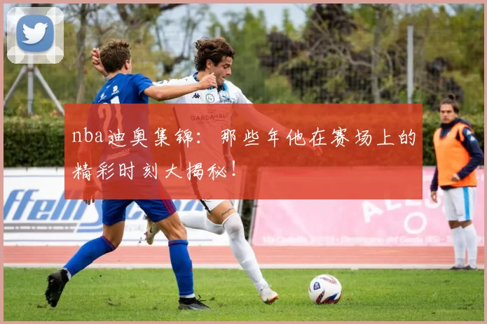 nba迪奥集锦：那些年他在赛场上的精彩时刻大揭秘！