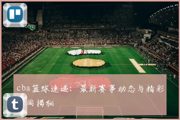 cba篮球速递：最新赛事动态与精彩瞬间揭秘