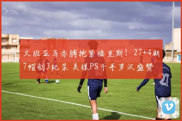 文班亚马赤膊抱紧福克斯！27+4断7帽创3纪录 美媒PS千手罗汉盛赞