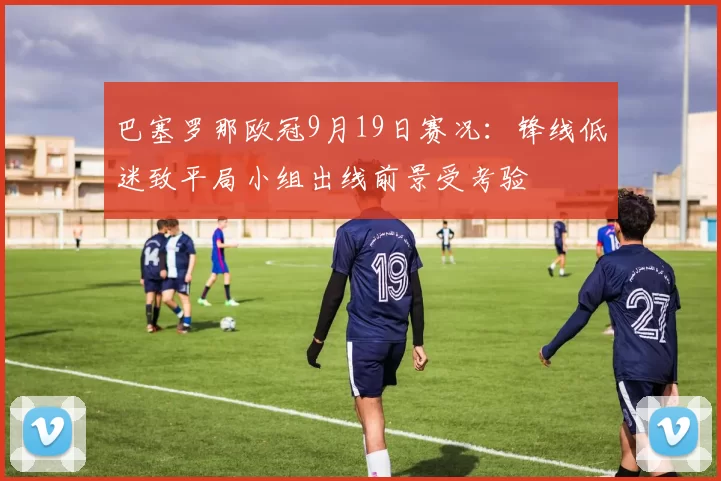 巴塞罗那欧冠9月19日赛况：锋线低迷致平局小组出线前景受考验