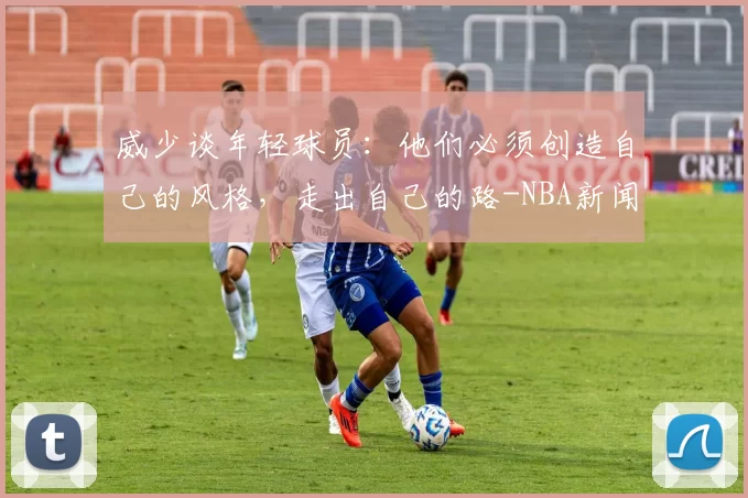 威少谈年轻球员：他们必须创造自己的风格，走出自己的路-NBA新闻