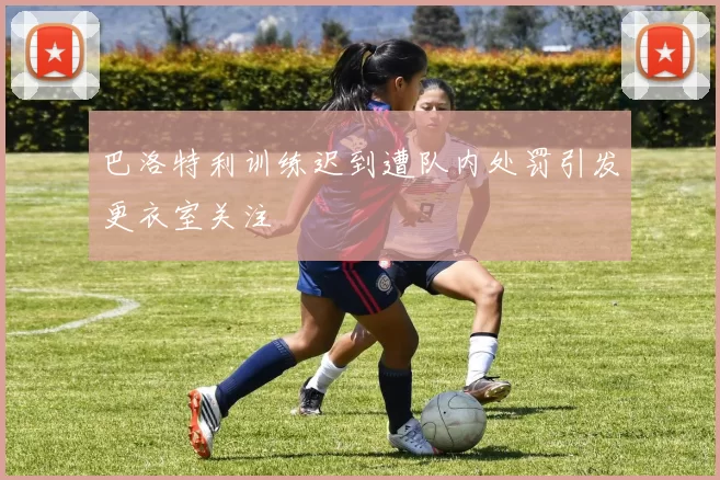 巴洛特利训练迟到遭队内处罚引发更衣室关注