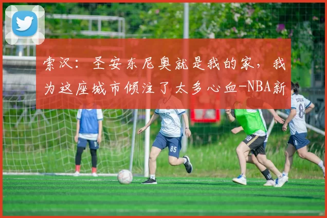 索汉:圣安东尼奥就是我的家,我为这座城市倾注了太多心血-NBA新闻