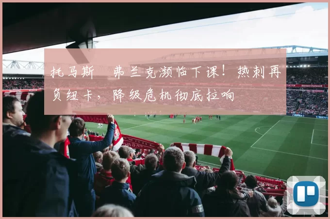 托马斯・弗兰克濒临下课!热刺再负纽卡,降级危机彻底拉响