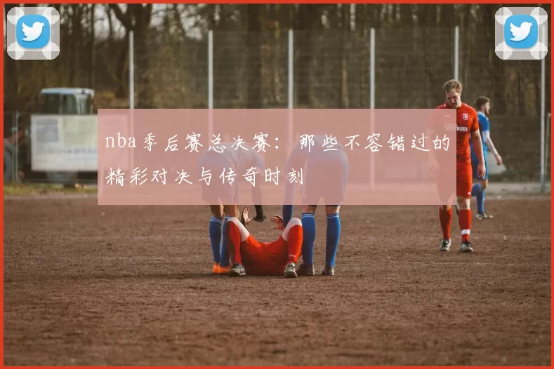 nba季后赛总决赛:那些不容错过的精彩对决与传奇时刻