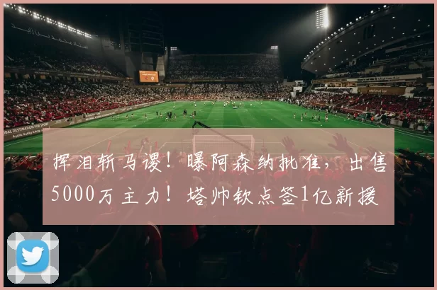 挥泪斩马谡！曝阿森纳批准，出售5000万主力！塔帅钦点签1亿新援