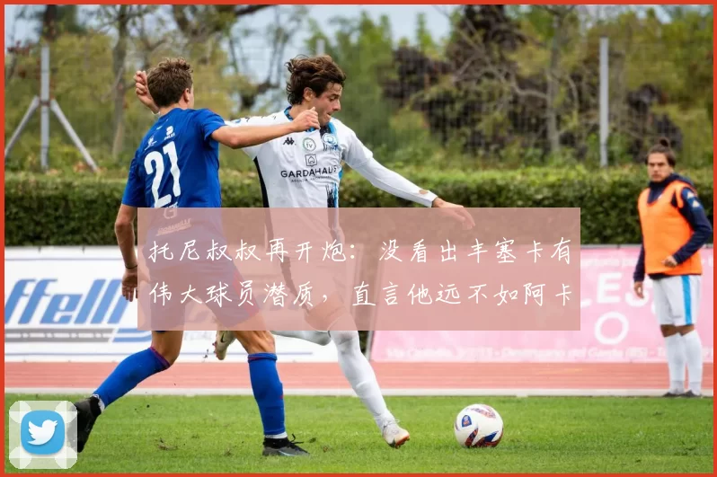 托尼叔叔再开炮：没看出丰塞卡有伟大球员潜质，直言他远不如阿卡