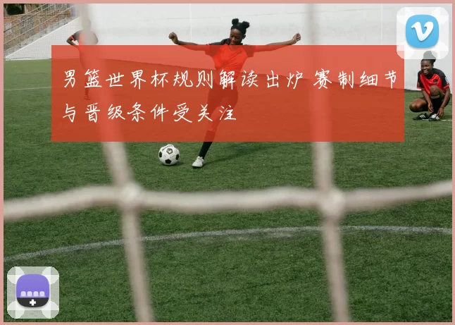 男篮世界杯规则解读出炉 赛制细节与晋级条件受关注