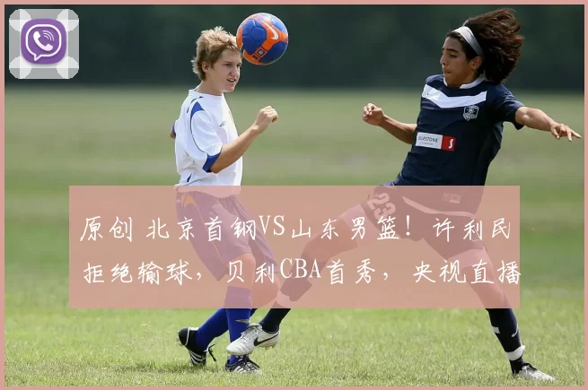 原创 北京首钢VS山东男篮!许利民拒绝输球,贝利CBA首秀,央视直播