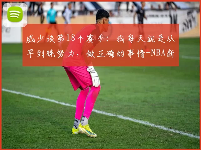 威少谈第18个赛季：我每天就是从早到晚努力，做正确的事情-NBA新闻