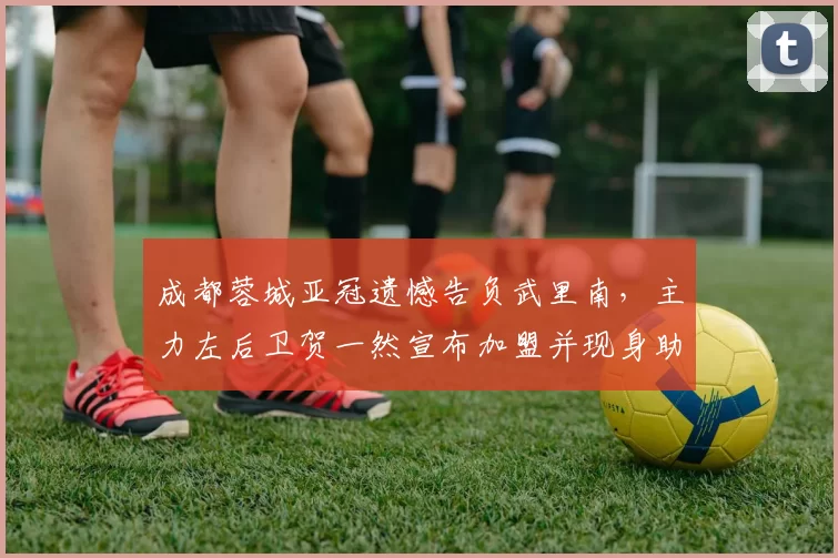 成都蓉城亚冠遗憾告负武里南，主力左后卫贺一然宣布加盟并现身助阵新东家_比赛_古尔芬克尔_1
