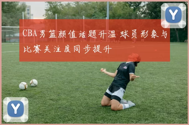 CBA男篮颜值话题升温 球员形象与比赛关注度同步提升