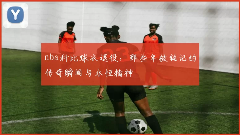 nba科比球衣退役,那些年被铭记的传奇瞬间与永恒精神