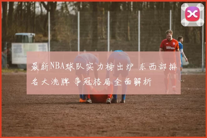 最新NBA球队实力榜出炉 东西部排名大洗牌 争冠格局全面解析
