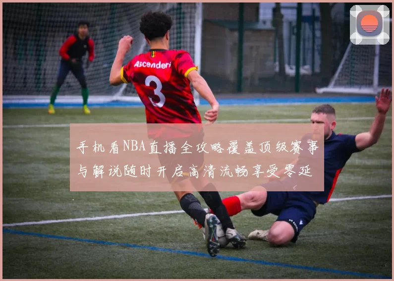 手机看NBA直播全攻略覆盖顶级赛事与解说随时开启高清流畅享受零延迟