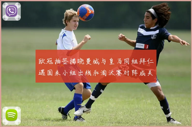 欧冠抽签揭晓曼城与皇马同组拜仁遇国米小组出线和淘汰赛对阵成关注点