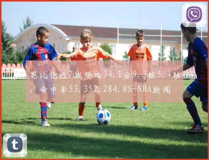 恩比德近7战场均34.1分9.3板5.4助,命中率53.352.284.8%-NBA新闻