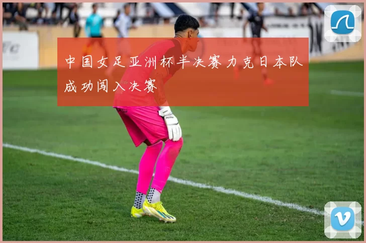中国女足亚洲杯半决赛力克日本队成功闯入决赛