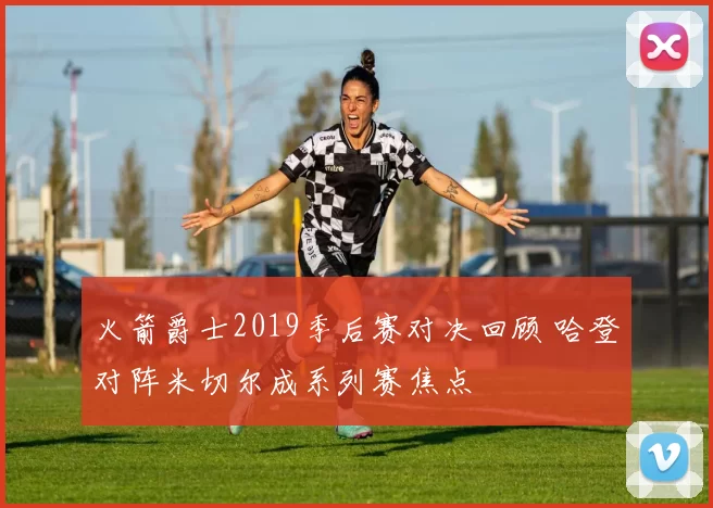 火箭爵士2019季后赛对决回顾 哈登对阵米切尔成系列赛焦点