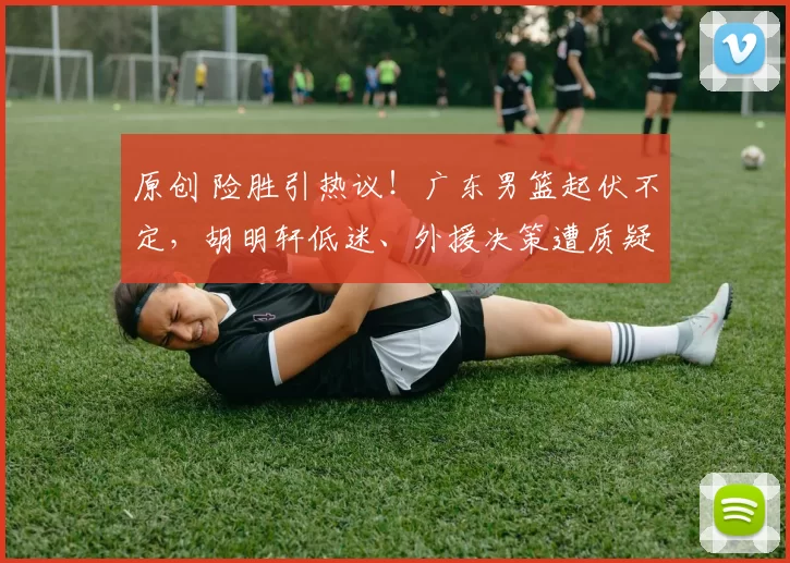 原创 险胜引热议！广东男篮起伏不定，胡明轩低迷、外援决策遭质疑