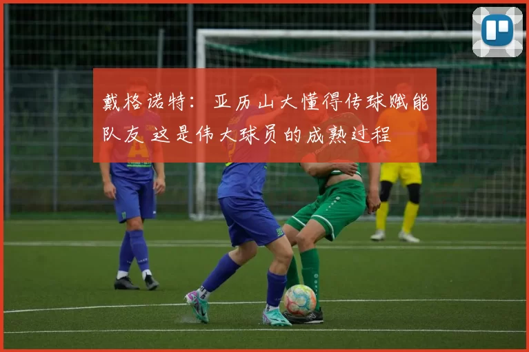 戴格诺特：亚历山大懂得传球赋能队友 这是伟大球员的成熟过程