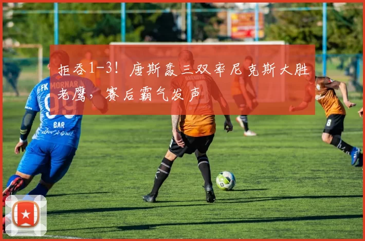 拒吞1-3！唐斯轰三双率尼克斯大胜老鹰，赛后霸气发声