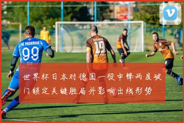世界杯日本对德国一役中锋两度破门锁定关键胜局并影响出线形势