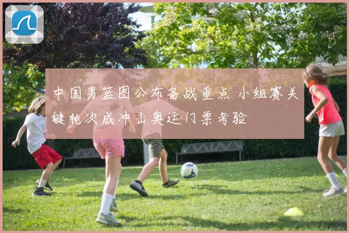 中国男篮图公布备战重点 小组赛关键轮次成冲击奥运门票考验