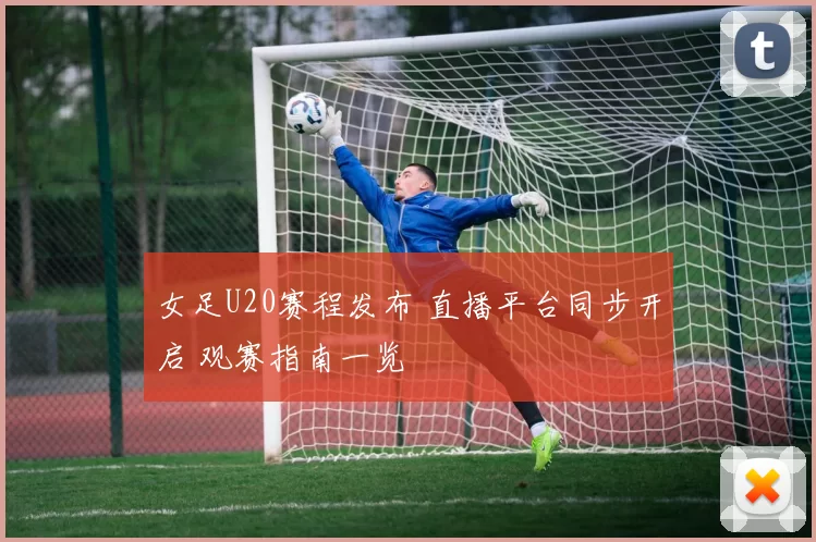 女足U20赛程发布 直播平台同步开启 观赛指南一览