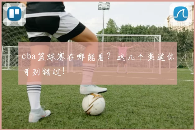 cba篮球赛在哪能看？这几个渠道你可别错过！