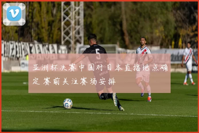 亚洲杯决赛中国对日本直播地点确定 赛前关注赛场安排