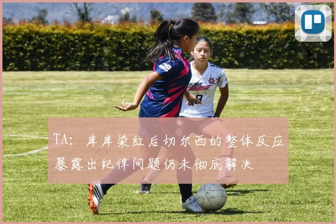 TA：库库染红后切尔西的整体反应暴露出纪律问题仍未彻底解决