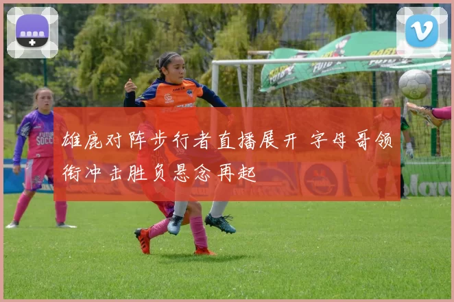 雄鹿对阵步行者直播展开 字母哥领衔冲击胜负悬念再起