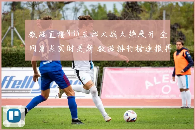 数据直播NBA东部大战火热展开 全网看点实时更新 数据排行榜速报再临三分雨