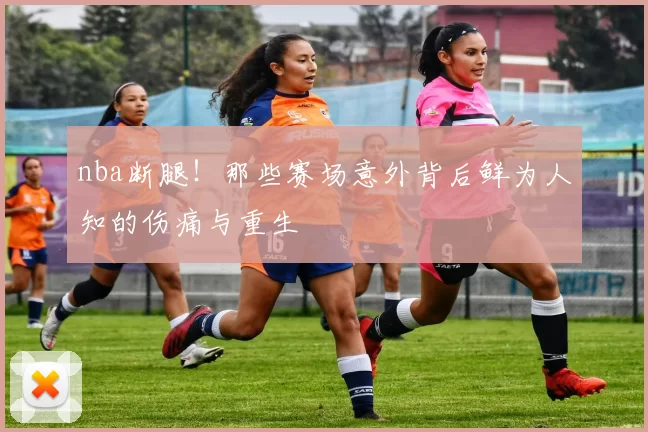 nba断腿!那些赛场意外背后鲜为人知的伤痛与重生